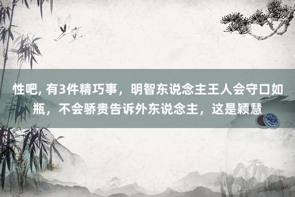 性吧， 有3件精巧事，明智东说念主王人会守口如瓶，不会骄贵告诉外东说念主，这是颖慧