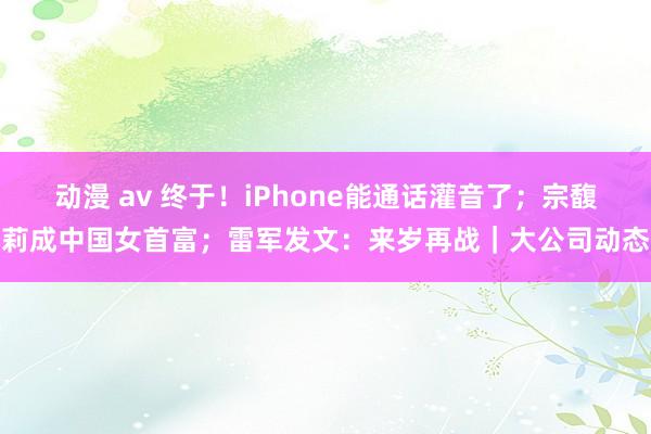 动漫 av 终于！iPhone能通话灌音了；宗馥莉成中国女首富；雷军发文：来岁再战｜大公司动态