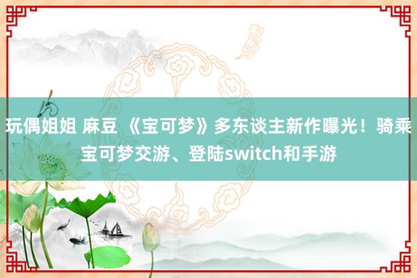 玩偶姐姐 麻豆 《宝可梦》多东谈主新作曝光！骑乘宝可梦交游、登陆switch和手游