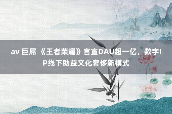 av 巨屌 《王者荣耀》官宣DAU超一亿，数字IP线下助益文化奢侈新模式