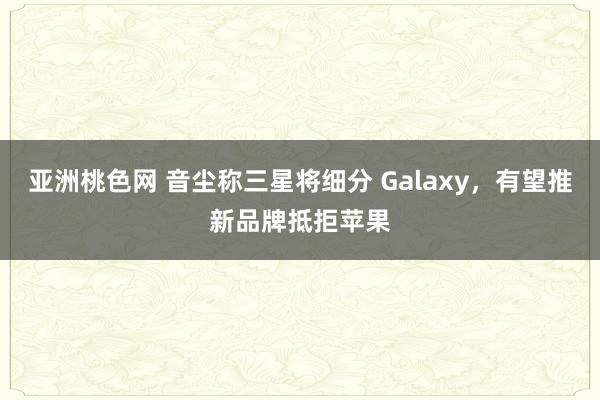 亚洲桃色网 音尘称三星将细分 Galaxy，有望推新品牌抵拒苹果