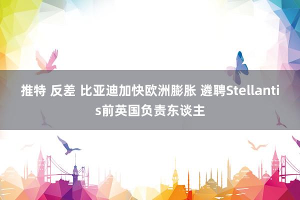 推特 反差 比亚迪加快欧洲膨胀 遴聘Stellantis前英国负责东谈主