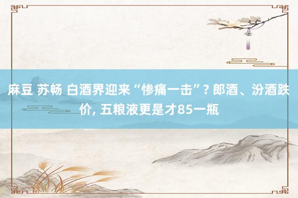 麻豆 苏畅 白酒界迎来“惨痛一击”? 郎酒、汾酒跌价， 五粮液更是才85一瓶