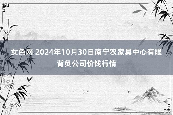 女色网 2024年10月30日南宁农家具中心有限背负公司价钱行情