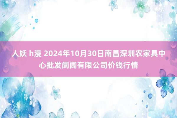 人妖 h漫 2024年10月30日南昌深圳农家具中心批发阛阓有限公司价钱行情