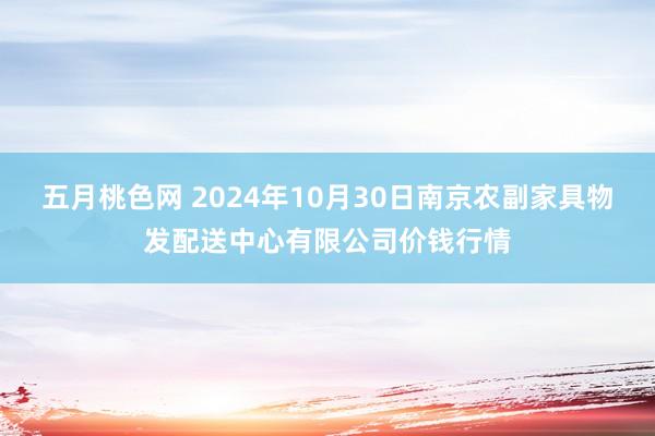 五月桃色网 2024年10月30日南京农副家具物发配送中心有限公司价钱行情