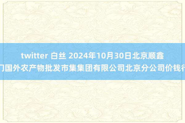 twitter 白丝 2024年10月30日北京顺鑫石门国外农产物批发市集集团有限公司北京分公司价钱行情