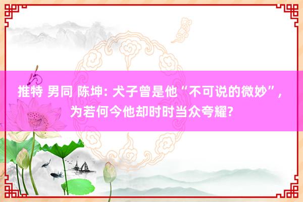 推特 男同 陈坤: 犬子曾是他“不可说的微妙”， 为若何今他却时时当众夸耀?