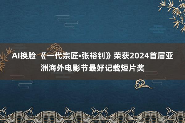 AI换脸 《一代宗匠•张裕钊》荣获2024首届亚洲海外电影节最好记载短片奖