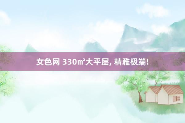 女色网 330㎡大平层， 精雅极端!