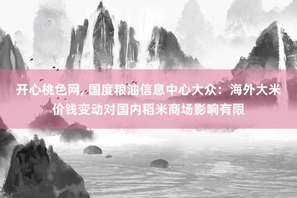 开心桃色网， 国度粮油信息中心大众：海外大米价钱变动对国内稻米商场影响有限