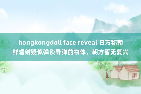 hongkongdoll face reveal 日方称朝鲜辐射疑似弹谈导弹的物体，朝方暂无复兴