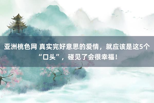 亚洲桃色网 真实完好意思的爱情，就应该是这5个“口头”，碰见了会很幸福！