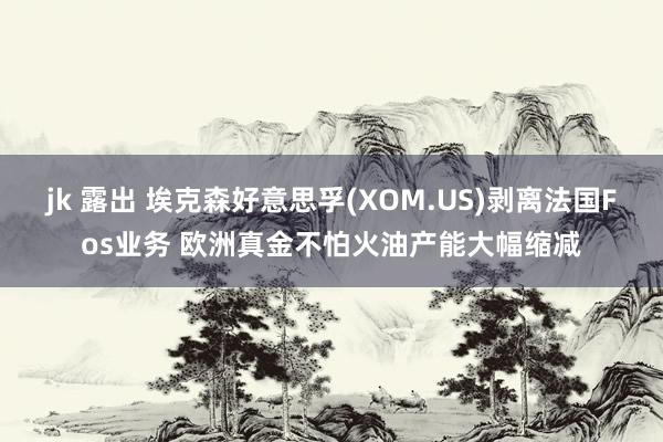 jk 露出 埃克森好意思孚(XOM.US)剥离法国Fos业务 欧洲真金不怕火油产能大幅缩减