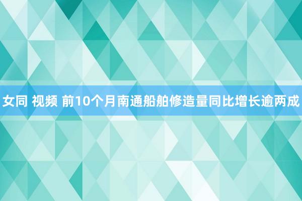 女同 视频 前10个月南通船舶修造量同比增长逾两成