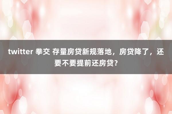 twitter 拳交 存量房贷新规落地，房贷降了，还要不要提前还房贷？