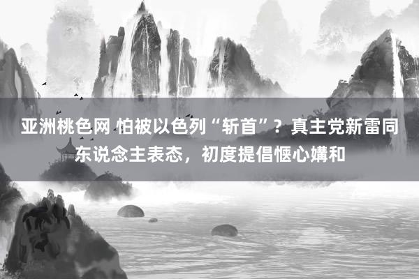 亚洲桃色网 怕被以色列“斩首”？真主党新雷同东说念主表态，初度提倡惬心媾和