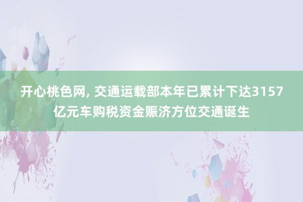 开心桃色网， 交通运载部本年已累计下达3157亿元车购税资金赈济方位交通诞生