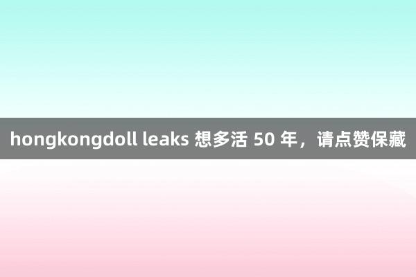 hongkongdoll leaks 想多活 50 年，请点赞保藏