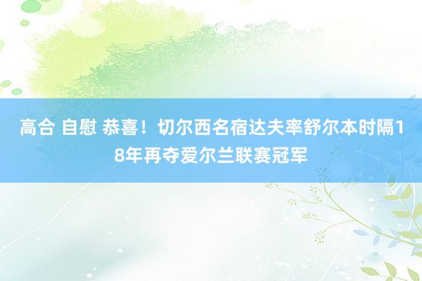 高合 自慰 恭喜！切尔西名宿达夫率舒尔本时隔18年再夺爱尔兰联赛冠军