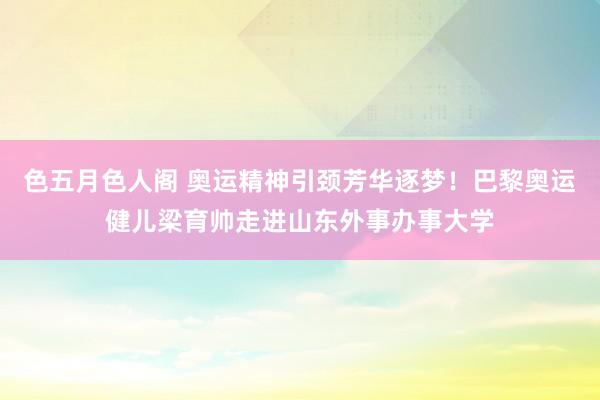 色五月色人阁 奥运精神引颈芳华逐梦！巴黎奥运健儿梁育帅走进山东外事办事大学