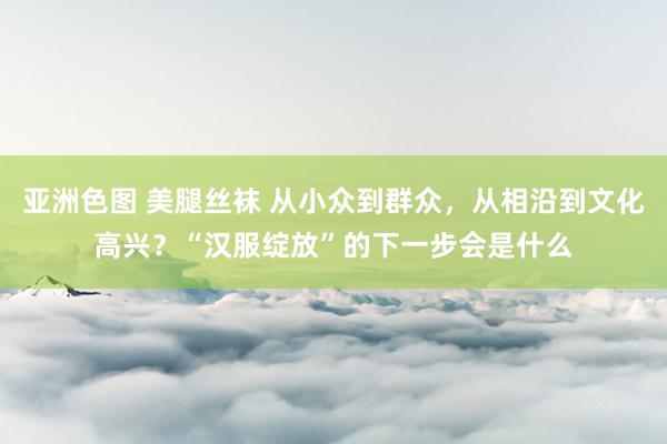 亚洲色图 美腿丝袜 从小众到群众，从相沿到文化高兴？“汉服绽放”的下一步会是什么