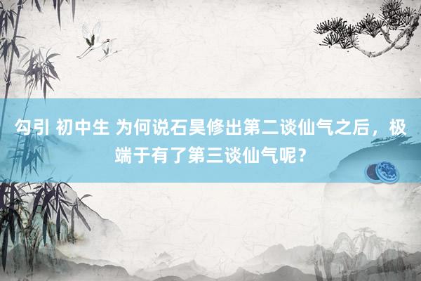 勾引 初中生 为何说石昊修出第二谈仙气之后，极端于有了第三谈仙气呢？