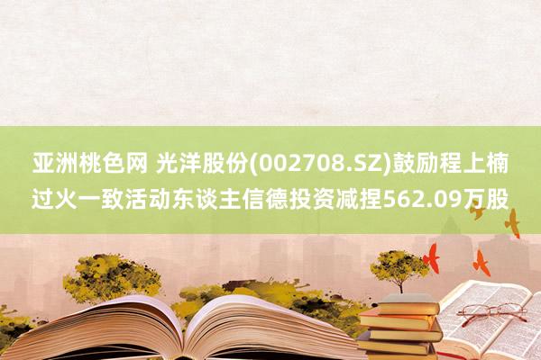 亚洲桃色网 光洋股份(002708.SZ)鼓励程上楠过火一致活动东谈主信德投资减捏562.09万股