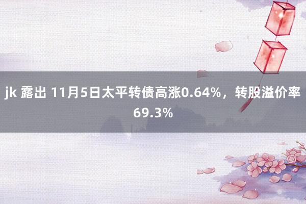 jk 露出 11月5日太平转债高涨0.64%，转股溢价率69.3%