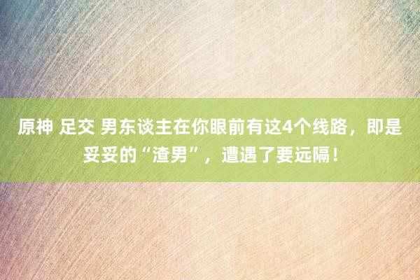 原神 足交 男东谈主在你眼前有这4个线路，即是妥妥的“渣男”，遭遇了要远隔！