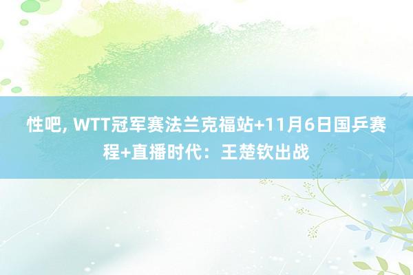 性吧， WTT冠军赛法兰克福站+11月6日国乒赛程+直播时代：王楚钦出战