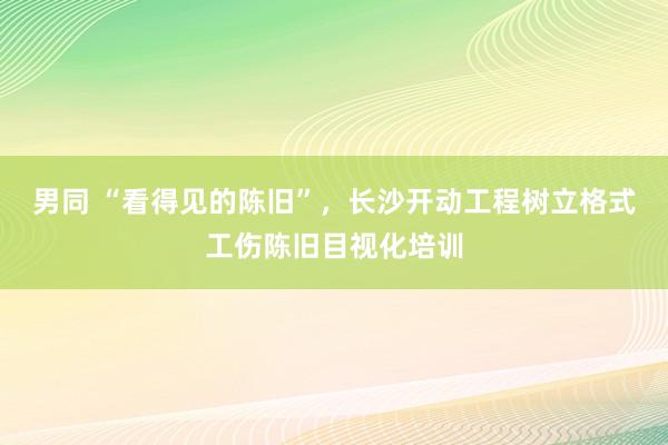 男同 “看得见的陈旧”，长沙开动工程树立格式工伤陈旧目视化培训