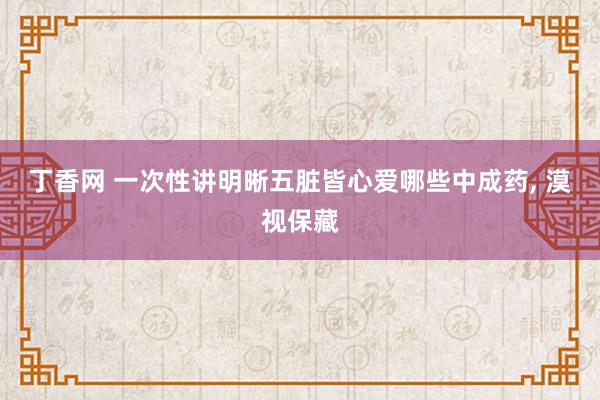 丁香网 一次性讲明晰五脏皆心爱哪些中成药， 漠视保藏