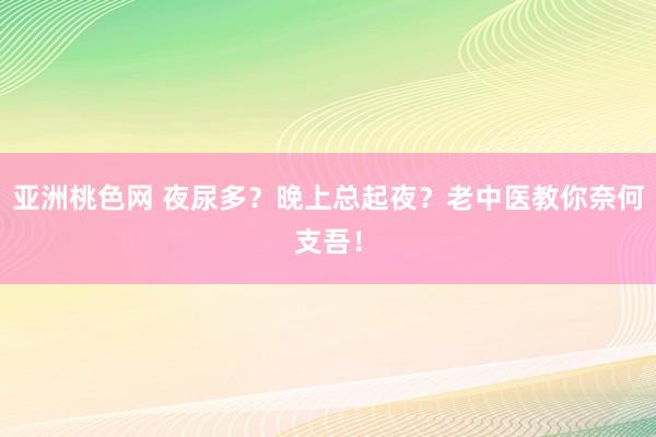 亚洲桃色网 夜尿多？晚上总起夜？老中医教你奈何支吾！