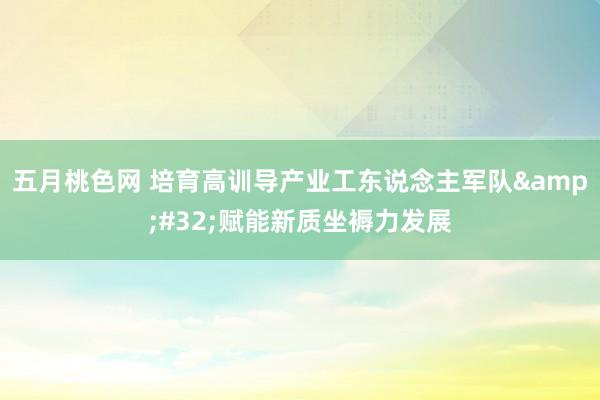 五月桃色网 培育高训导产业工东说念主军队&#32;赋能新质坐褥力发展