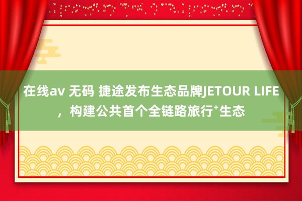 在线av 无码 捷途发布生态品牌JETOUR LIFE，构建公共首个全链路旅行⁺生态