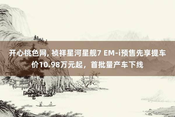 开心桃色网， 祯祥星河星舰7 EM-i预售先享提车价10.98万元起，首批量产车下线