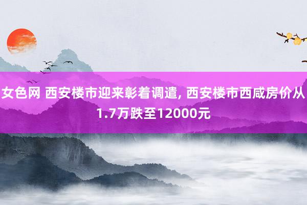 女色网 西安楼市迎来彰着调遣， 西安楼市西咸房价从1.7万跌至12000元