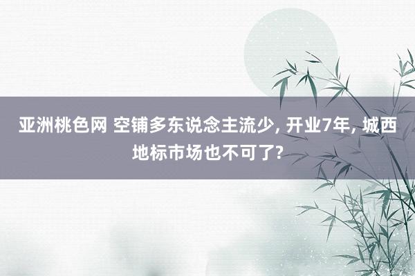 亚洲桃色网 空铺多东说念主流少， 开业7年， 城西地标市场也不可了?