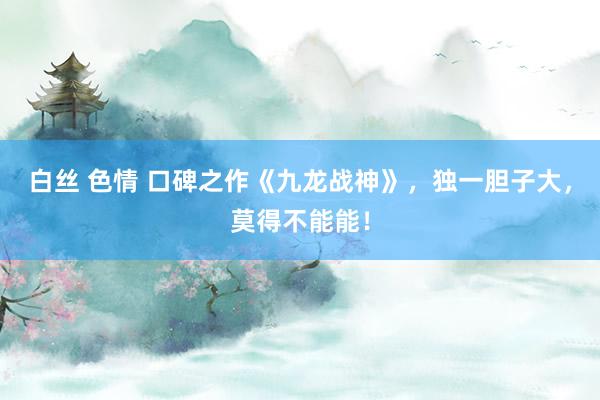 白丝 色情 口碑之作《九龙战神》，独一胆子大，莫得不能能！