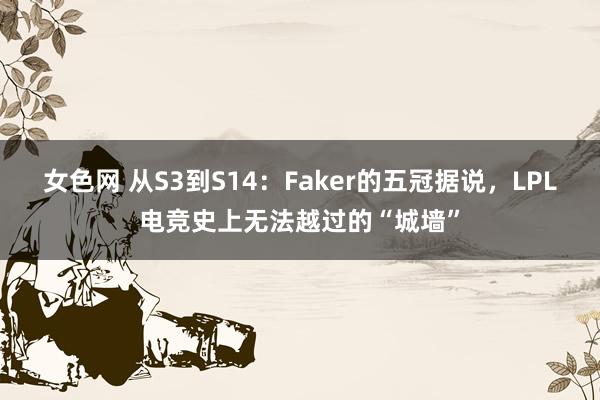 女色网 从S3到S14：Faker的五冠据说，LPL电竞史上无法越过的“城墙”