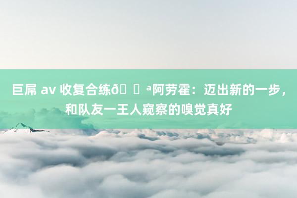 巨屌 av 收复合练💪阿劳霍：迈出新的一步，和队友一王人窥察的嗅觉真好