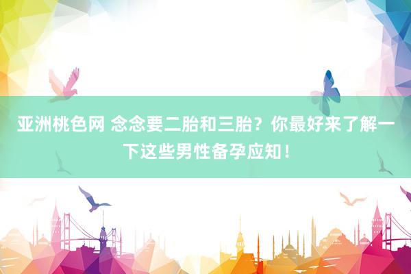 亚洲桃色网 念念要二胎和三胎？你最好来了解一下这些男性备孕应知！