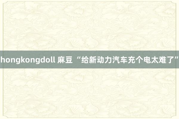 hongkongdoll 麻豆 “给新动力汽车充个电太难了”