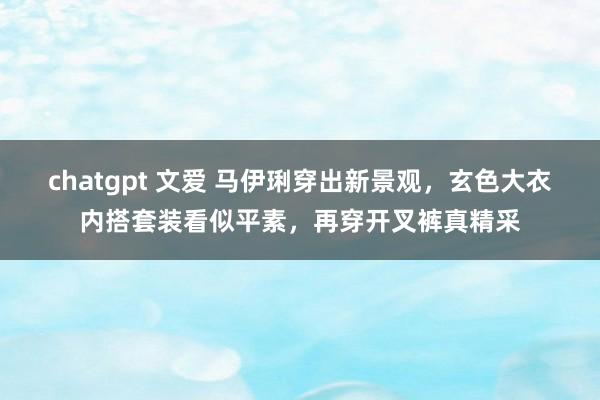 chatgpt 文爱 马伊琍穿出新景观，玄色大衣内搭套装看似平素，再穿开叉裤真精采