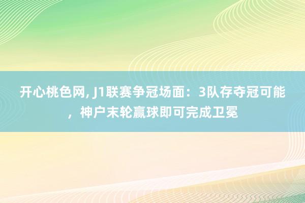 开心桃色网， J1联赛争冠场面：3队存夺冠可能，神户末轮赢球即可完成卫冕