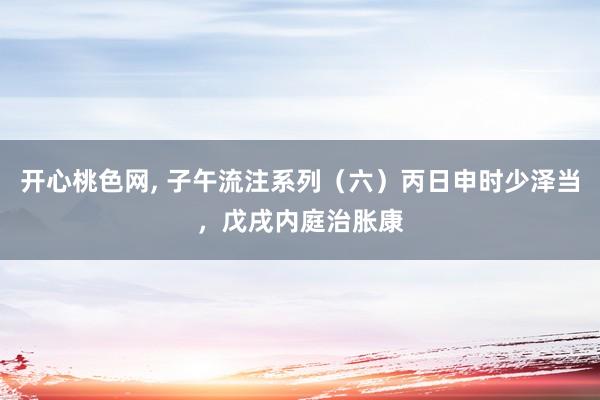 开心桃色网， 子午流注系列（六）丙日申时少泽当，戊戌内庭治胀康