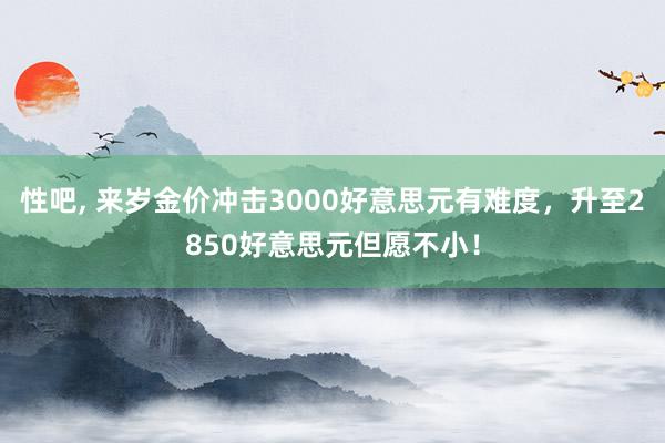 性吧， 来岁金价冲击3000好意思元有难度，升至2850好意思元但愿不小！