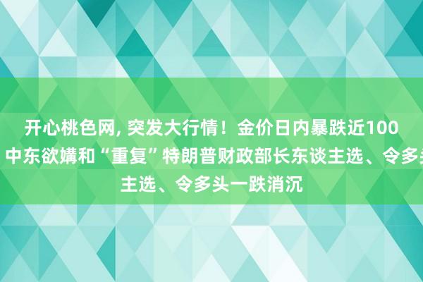 开心桃色网， 突发大行情！金价日内暴跌近100好意思元！中东欲媾和“重复”特朗普财政部长东谈主选、令多头一跌消沉