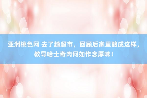 亚洲桃色网 去了趟超市，回顾后家里酿成这样，教导哈士奇肉何如作念厚味！